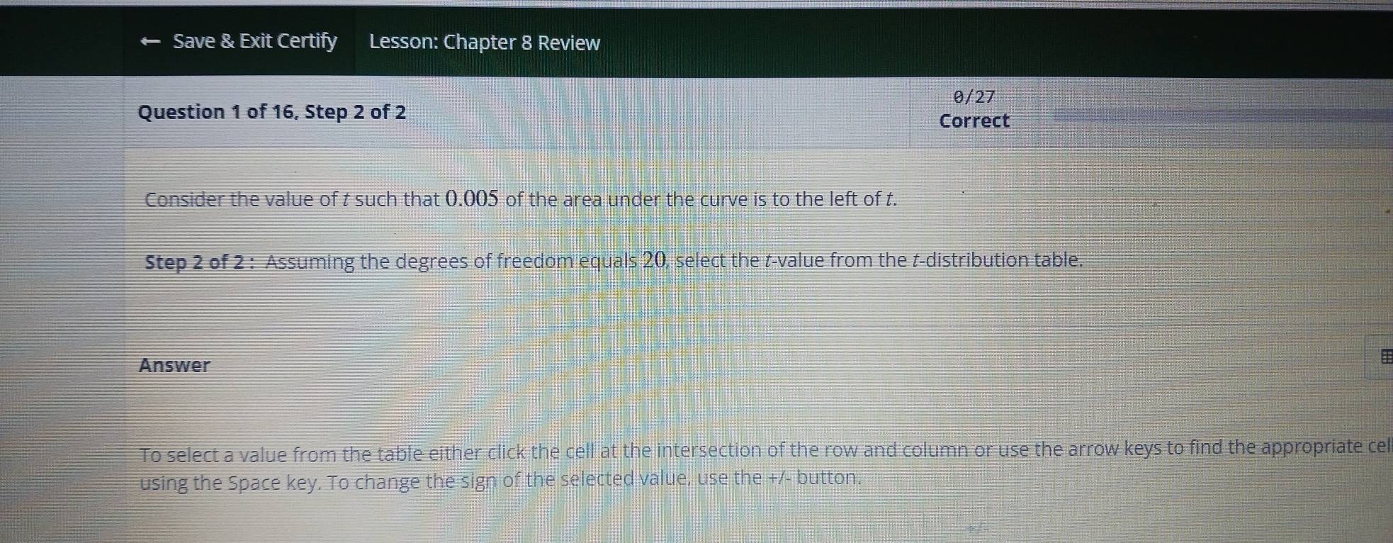 Save & Exit Certify Lesson: Chapter 8 Review 
θ/27 
Question 1 of 16, Step 2 of 2
Correct 
Consider the value of t such that 0.005 of the area under the curve is to the left of t. 
Step 2 of 2 : Assuming the degrees of freedom equals 20, select the t-value from the t-distribution table. 
Answer 
To select a value from the table either click the cell at the intersection of the row and column or use the arrow keys to find the appropriate cel 
using the Space key. To change the sign of the selected value, use the +/- button.