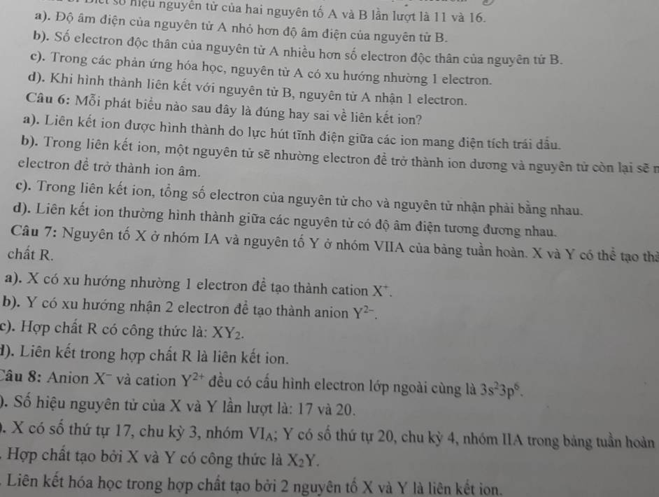 số mệu nguyễn tử của hai nguyên tố A và B lần lượt là 11 và 16.
a). Độ âm điện của nguyên tử A nhỏ hơn độ âm điện của nguyên từ B.
b). Số electron độc thân của nguyên tử A nhiều hơn số electron độc thân của nguyên tứ B.
c). Trong các phản ứng hóa học, nguyên từ A có xu hướng nhường 1 electron.
d). Khi hình thành liên kết với nguyên tử B, nguyên từ A nhận 1 electron.
Câu 6: Mỗi phát biểu nào sau đây là đúng hay sai về liên kết ion?
a). Liên kết ion được hình thành do lực hút tĩnh điện giữa các ion mang điện tích trái đầu.
b). Trong liên kết ion, một nguyên tử sẽ nhường electron đề trở thành ion dương và nguyên tử còn lại sẽ r
electron đề trở thành ion âm.
c). Trong liên kết ion, tổng số electron của nguyên tử cho và nguyên tử nhận phải bằng nhau.
d). Liên kết ion thường hình thành giữa các nguyên tử có độ âm điện tương đương nhau.
Câu 7: Nguyên tố X ở nhóm IA và nguyên tố Y ở nhóm VIIA của bảng tuần hoàn. X và Y có thể tạo thi
chất R.
a). X có xu hướng nhường 1 electron đề tạo thành cation X^+.
b). Y có xu hướng nhận 2 electron để tạo thành anion Y^(2-).
c). Hợp chất R có công thức là: XY_2.
d). Liên kết trong hợp chất R là liên kết ion.
Câu 8: Anion X¯ và cation Y^(2+) đều có cấu hình electron lớp ngoài cùng là 3s^23p^6.
). Số hiệu nguyên tử của X và Y lần lượt là: 17 và 20.
. X có số thứ tự 17, chu kỳ 3, nhóm VI_A; Y có số thứ tự 20, chu kỳ 4, nhóm IIA trong bảng tuần hoàn
.  Hợp chất tạo bởi X và Y có công thức là X_2Y.
- Liên kết hóa học trong hợp chất tạo bởi 2 nguyên tố X và Y là liên kết ion.