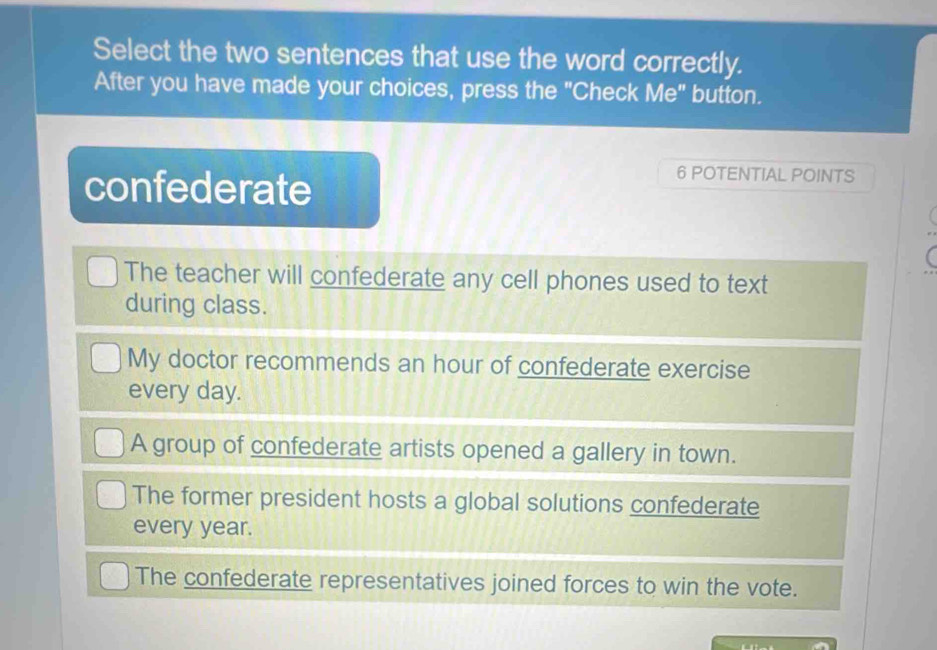 Select the two sentences that use the word correctly.
After you have made your choices, press the "Check Me" button.
confederate
6 POTENTIAL POINTS
The teacher will confederate any cell phones used to text
during class.
My doctor recommends an hour of confederate exercise
every day.
A group of confederate artists opened a gallery in town.
The former president hosts a global solutions confederate
every year.
The confederate representatives joined forces to win the vote.