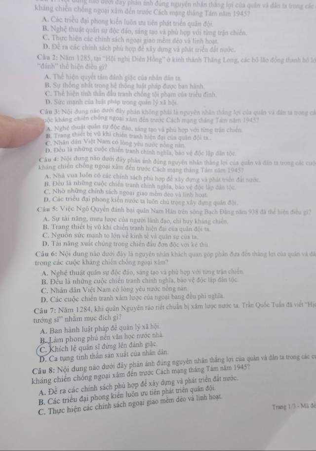 dùng lao đưới đay phản ảnh đùng nguyên nhân thăng lợi của quân và dân ta trong các
kháng chiến chồng ngoại xâm đến trước Cách mạng thắng Tảm năm 1945?
A. Các triều đại phong kiển luôn ưu tiên phát triển quân đội.
B. Nghệ thuật quân sự độc đảo, sáng tạo và phù hợp với từng trận chiến.
C. Thực hiện các chính sách ngoại giao mễm dẻo và lnh hoạt.
D. Đề ra các chính sách phù hợp để xây dựng và phát triển đất nước.
Câu 2: Năm 1285, tại ''Hội nghị Diên Hồng'' ở kinh thành Thăng Long, các bố lão đồng thanh hồ lớ
''đánh'' thể hiện điều gi?
A. Thể hiện quyết tâm đánh giặc của nhân dân ta.
B. Sự thống nhất trong hệ thông luật pháp được ban hành.
C. Thể hiện tinh thân đầu tranh chông tội phạm của triều đinh.
D. Sức mạnh của luật pháp trong quán lý xã hội
Câu 3: Nội dung nào dưới đây phân không phải là nguyên nhân thắng lợi của quân và dân ta trong cả
Quộc kháng chiến chống ngoài xâm đến trước Cách mạng tháng Tám năm 1945)
A. Nghệ thuật quân sự độc đảo, sáng tạo và phù hợp với từng trận chiến
B. Trang thiết bị vũ khí chiến tranh hiện đại của quân đội ta
C. Nhân dân Việt Nam có lòng yêu nước nông năn.
D. Đều là những cuộc chiến tranh chính nghĩa, bảo vệ độc lập dân tộc.
Câu 4: Nội dung nào dưới đây phản ảnh đúng nguyên nhân thắng lợi của quân và dân ta trong các cuộ
kháng chiến chóng ngoại xằm đến trước Cách mạng tháng Tâm năm 1945°
A. Nhà vua luôn có các chính sách phù hợp để xây dựng và phát triển đất nước.
B. Đêu là những cuộc chiến tranh chính nghĩa, bão vệ độc lập dân tộc.
C. Nhờ những chính sách ngoại giao mêm déo và linh hoạt.
D. Các triều đại phong kiển nước ta luôn chủ trọng xây dựng quân đội
Cầu 5: Việc Ngô Quyền đánh bại quân Nam Hán trên sông Bạch Đăng năm 938 đã thể liện điều gi?
A. Sự tài năng, mưu hược của người lãnh đạo, chi huy kháng chiến.
B. Trang thiết bị vũ khí chiến tranh hiện đại của quân đội ta.
C. Nguồn sức manh to lớn về kinh tế và quân sự của ta.
D. Tài năng xuất chủng trong chiến đầu đơn độc với kê thù
Câu 6: Nội dung nào đưới đây là nguyên nhân khách quan góp phần đưa đến thắng lợi của quân và đã
trong các cuộc kháng chiến chống ngoại xâm?
A. Nghệ thuật quân sự độc đảo, sáng tạo và phù hợp với từng trận chiến.
B. Đêu là những cuộc chiến tranh chính nghĩa, bảo vệ độc lập dân tộc
C. Nhân dân Việt Nam có lòng yêu nước nòng năn.
D. Các cuộc chiến tranh xâm lược của ngoại bang đều phi nghĩa
Câu 7: Năm 1284, khi quân Nguyên rảo riệt chuẩn bị xâm lược nước ta. Trần Quốc Tuần đã viết ''Hịa
tướng sĩ” nhằm mục đích gì?
A. Ban hành luật pháp đề quản lý xã hội.
B Làm phong phú nền văn học nước nhà
C. Khích lệ quân sĩ đứng lên đánh giặc
D. Ca tụng tinh thần sản xuất của nhân dân.
Câu 8: Nội dung nào dưới đây phản ảnh đúng nguyễn nhân thắng lợi của quân và dân ta trong các có
kháng chiến chống ngoại xâm đến trước Cách mạng tháng Tâm năm 1945?
A. Đề ra các chính sách phủ hợp để xây dựng và phát triển đất nước.
B. Các triều đại phong kiến luôn ưu tiên phát triển quân đội.
C. Thực hiện các chính sách ngoại giao mêm dẻo và linh hoạt
Trang 1/3 - Mã đế