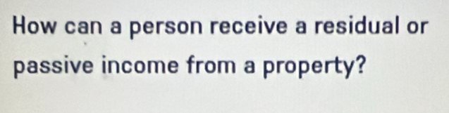 How can a person receive a residual or 
passive income from a property?