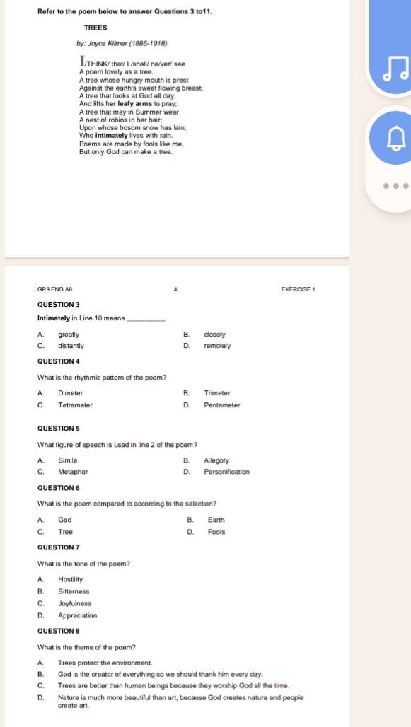 Refer to the poem below to answer Questions 3 to11.
TREES
by: Joyce Kilmer (1886-1918)
I/THINK/ that/ I /shall/ ne/ver/ see
A poem lovely as a tree.
A tree whose hungry mouth is prest
Against the earth's sweet flowing breast;
A tree that looks at God all day,
And lifts her leafy arms to pray:
A tree that may in Summer wear
A nest of robins in her hair;
Upon whose bosom snow has lain;
Who intimately lives with rain.
Poems are made by fools like me,
But only God can make a tree.
GR9 ENG AB 4 EXERCISE 1
QUESTION 3
Intimately in Line 10 means_
A. greatly B. closely
C. distantly D. remotely
QUESTION 4
What is the rhythmic pattern of the poem?
A Dimeter B. Trimeter
C. Tetrameter D. Pentameter
QUESTION 5
What figure of speech is used in line 2 of the poem?
A. Simile B. Allegory
C. Metaphor D. Personification
QUESTION 6
What is the poem compared to according to the selection?
A. God B. Earth
C. Tree D. Fools
QUESTION 7
What is the tone of the poem?
A. Hostility
B. Bitterness
C. Joyfulness
D. Appreciation
QUESTION 8
What is the theme of the poem?
A. Trees protect the environment.
B. God is the creator of everything so we should thank him every day.
C. Trees are better than human beings because they worship God all the time.
D. Nature is much more beautiful than art, because God creates nature and people
create art.