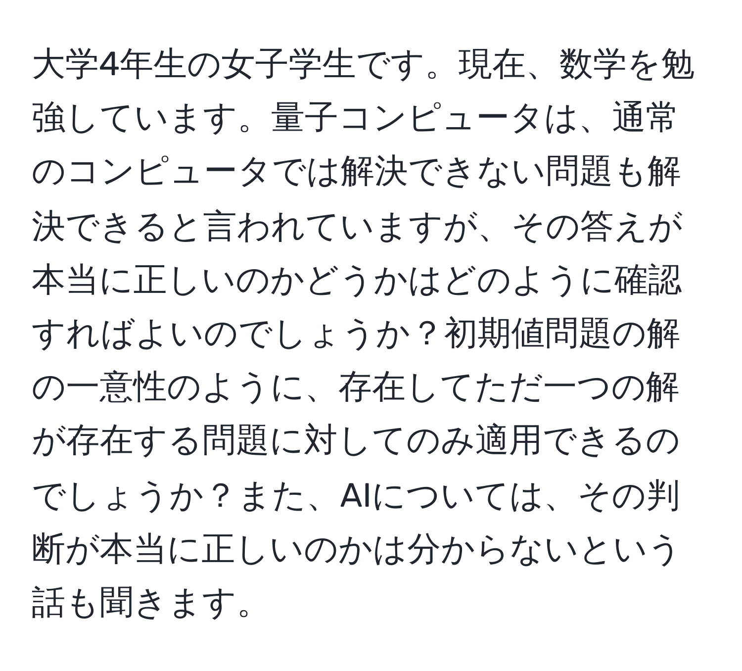 大学4年生の女子学生です。現在、数学を勉強しています。量子コンピュータは、通常のコンピュータでは解決できない問題も解決できると言われていますが、その答えが本当に正しいのかどうかはどのように確認すればよいのでしょうか？初期値問題の解の一意性のように、存在してただ一つの解が存在する問題に対してのみ適用できるのでしょうか？また、AIについては、その判断が本当に正しいのかは分からないという話も聞きます。