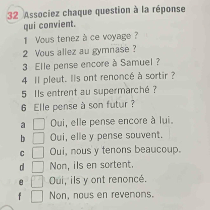 Associez chaque question à la réponse
qui convient.
1 Vous tenez à ce voyage ?
2 Vous allez au gymnase ?
3 Elle pense encore à Samuel ?
4 Il pleut. Ils ont renoncé à sortir ?
5 Ils entrent au supermarché ?
6 Elle pense à son futur ?
a Oui, elle pense encore à lui.
b Oui, elle y pense souvent.
C Oui, nous y tenons beaucoup.
d Non, ils en sortent.
e Oui, ils y ont renoncé.
f Non, nous en revenons.