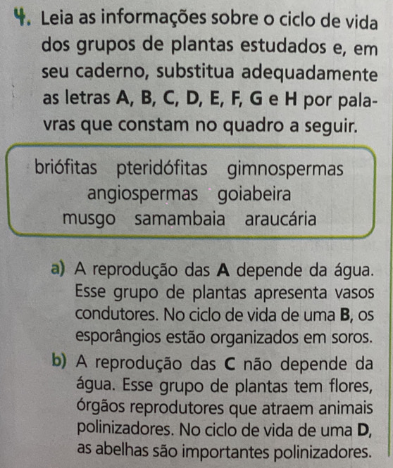 Leia as informações sobre o ciclo de vida
dos grupos de plantas estudados e, em
seu caderno, substitua adequadamente
as letras A, B, C, D, E, F, G e H por pala-
vras que constam no quadro a seguir.
briófitas pteridófitas gimnospermas
angiospermas goiabeira
musgo samambaia araucária
a) A reprodução das A depende da água.
Esse grupo de plantas apresenta vasos
condutores. No ciclo de vida de uma B, os
esporângios estão organizados em soros.
b) A reprodução das C não depende da
água. Esse grupo de plantas tem flores,
órgãos reprodutores que atraem animais
polinizadores. No ciclo de vida de uma D,
as abelhas são importantes polinizadores.