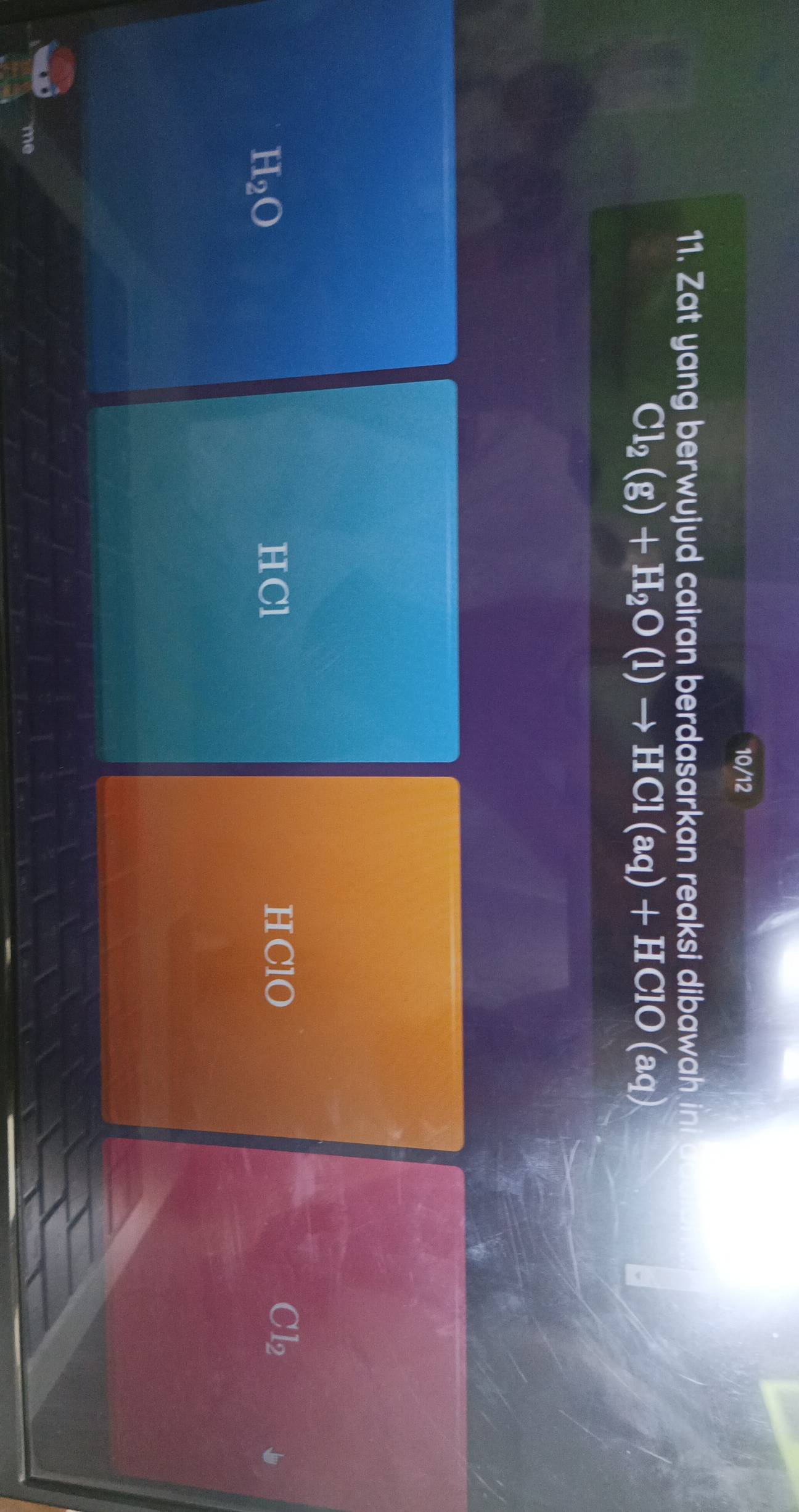 10/12
11. Zat yang berwujud cairan berdasarkan reaksi dibawah ini
Cl_2(g)+H_2O(l)to HCl(aq)+HClO(aq)
H_2O
HCl HClO Cl₂
me