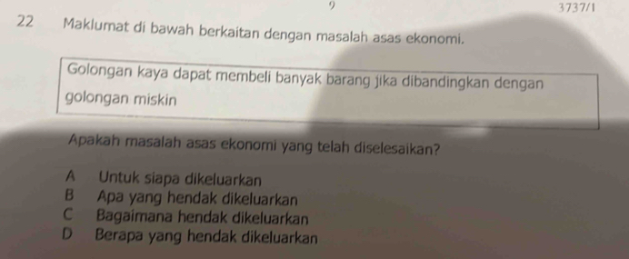 9 3737/1
22 Maklumat di bawah berkaitan dengan masalah asas ekonomi.
Golongan kaya dapat membeli banyak barang jika dibandingkan dengan
golongan miskin
Apakah masalah asas ekonomi yang telah diselesaikan?
A Untuk siapa dikeluarkan
B Apa yang hendak dikeluarkan
C Bagaimana hendak dikeluarkan
D Berapa yang hendak dikeluarkan