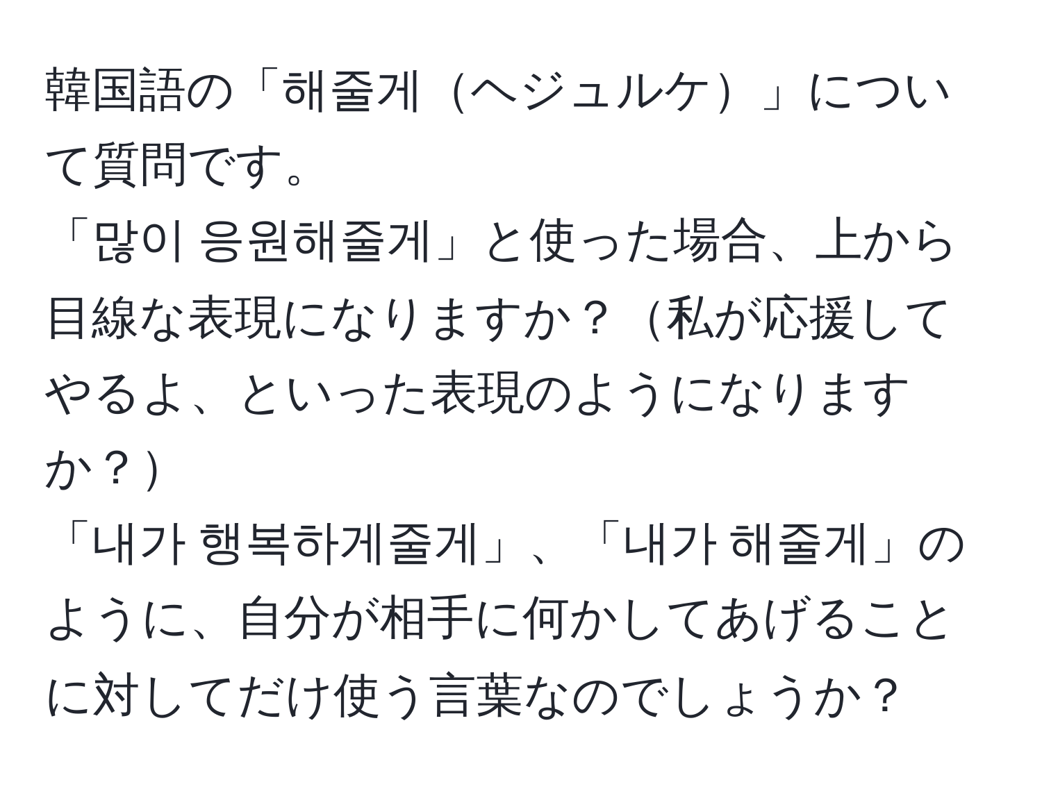 韓国語の「해줄게ヘジュルケ」について質問です。  
「많이 응원해줄게」と使った場合、上から目線な表現になりますか？私が応援してやるよ、といった表現のようになりますか？  
「내가 행복하게줄게」、「내가 해줄게」のように、自分が相手に何かしてあげることに対してだけ使う言葉なのでしょうか？