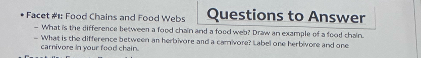 Facet #1: Food Chains and Food Webs Questions to Answer 
- What is the difference between a food chain and a food web? Draw an example of a food chain. 
- What is the difference between an herbivore and a carnivore? Label one herbivore and one 
carnivore in your food chain.