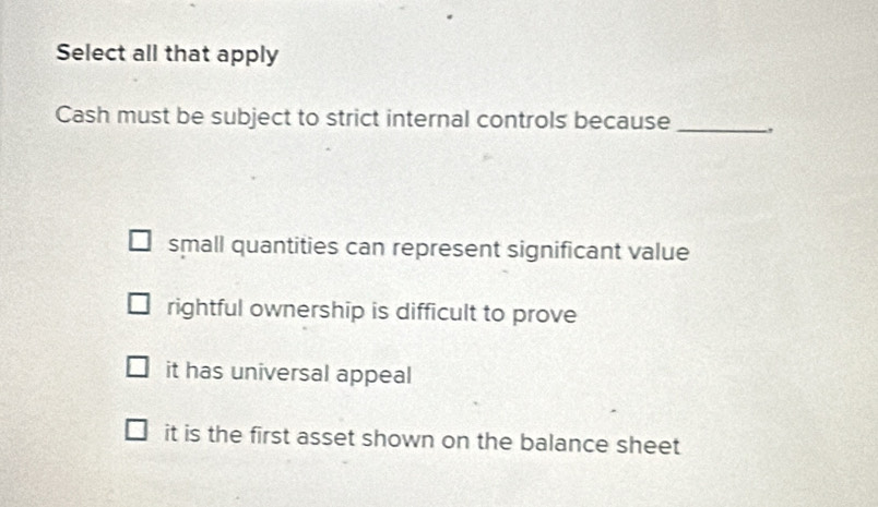 Select all that apply
Cash must be subject to strict internal controls because _,
small quantities can represent significant value
rightful ownership is difficult to prove
it has universal appeal
it is the first asset shown on the balance sheet