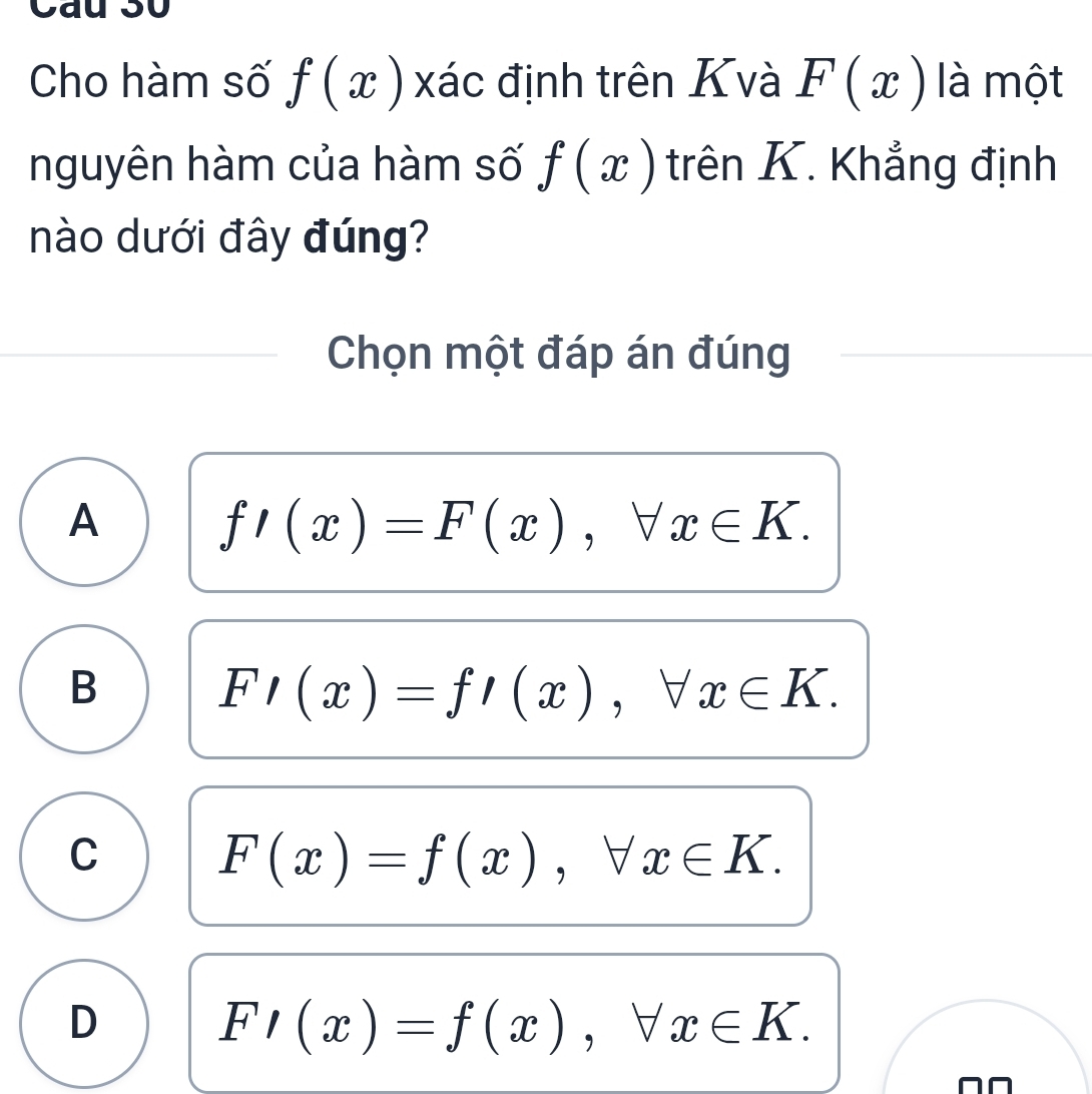 Cau 30
Cho hàm số f(x) xác định trên Kvà F(x) là một
nguyên hàm của hàm số f(x) trên K. Khẳng định
nào dưới đây đúng?
Chọn một đáp án đúng
A
f'(x)=F(x), forall x∈ K.
B
F/(x)=f/(x), forall x∈ K.
C
F(x)=f(x), forall x∈ K.
D
F/(x)=f(x), forall x∈ K. 
^□