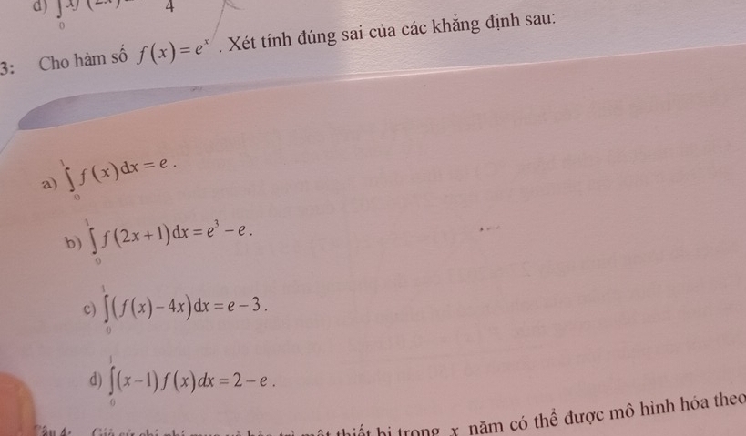 Jxy(-
3: Cho hàm số f(x)=e^x. Xét tính đúng sai của các khắng định sau: 
a) ∈tlimits _0^(1f(x)dx=e. 
b) ∈tlimits _0^1f(2x+1)dx=e^3)-e. 
c) ∈tlimits _0(f(x)-4x)dx=e-3. 
d) ∈tlimits _0(x-1)f(x)dx=2-e. 
hiết hi trong x năm có thể được mô hình hóa theo