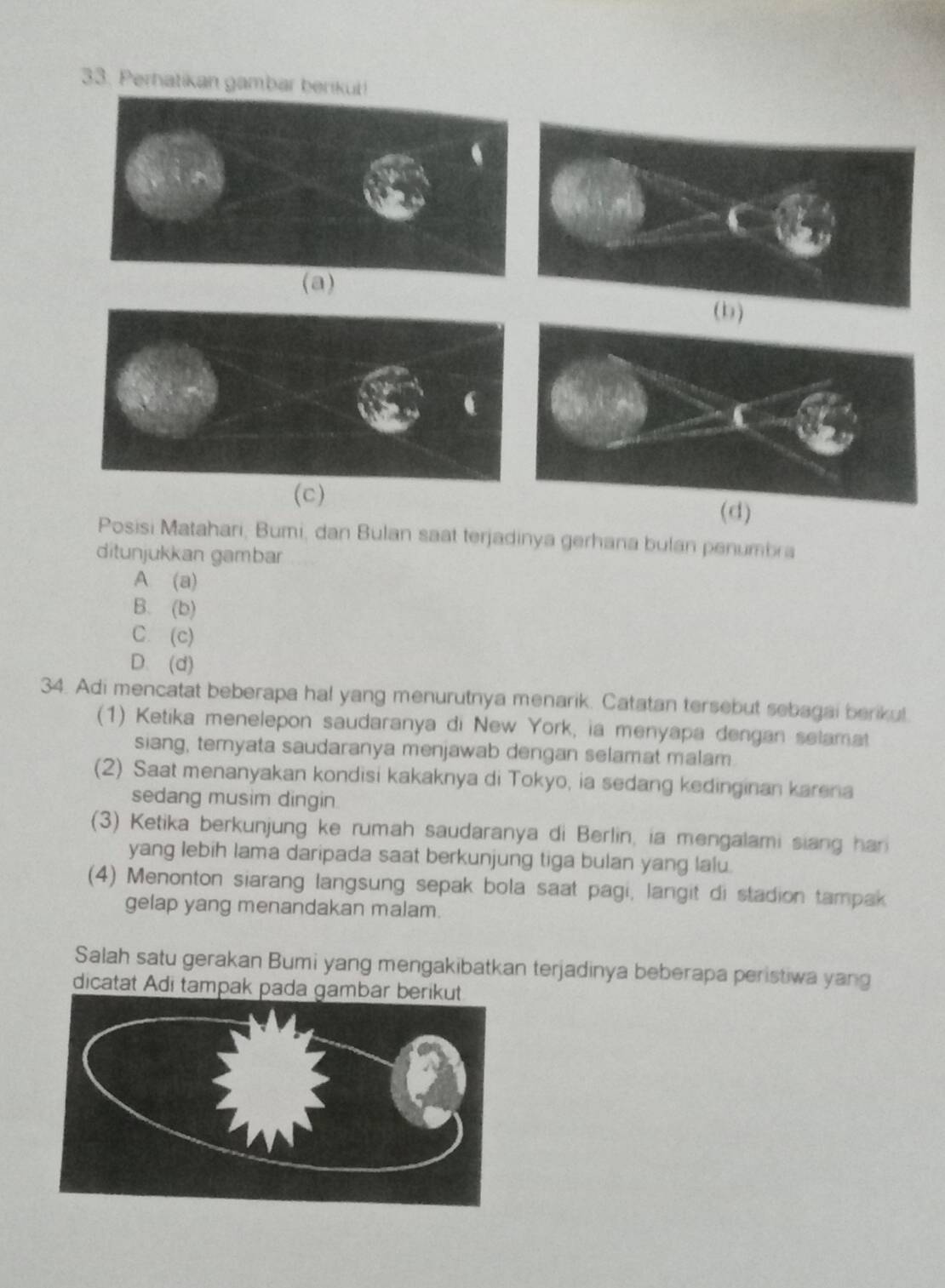 Perhatikan gambar berikut!
(b)
(c)
(d)
Posisi Matahari, Bumi, dan Bulan saat terjadinya gerhana bulan penumbra
ditunjukkan gambar
A (a)
B. (b)
C. (c)
D. (d)
34. Adi mencatat beberapa hal yang menurutnya menarik. Catatan tersebut sebagai beriku!
(1) Ketika menelepon saudaranya di New York, ia menyapa dengan selamat
siang, temyata saudaranya menjawab dengan selamat malam.
(2) Saat menanyakan kondisi kakaknya di Tokyo, ia sedang kedinginan karena
sedang musim dingin
(3) Ketika berkunjung ke rumah saudaranya di Berlin, ia mengalami siang han
yang lebih lama daripada saat berkunjung tiga bulan yang lalu.
(4) Menonton siarang langsung sepak bola saat pagi, langit di stadion tampak
gelap yang menandakan malam.
Salah satu gerakan Bumi yang mengakibatkan terjadinya beberapa peristiwa yang
dicatat Adi tampak pada gambar b