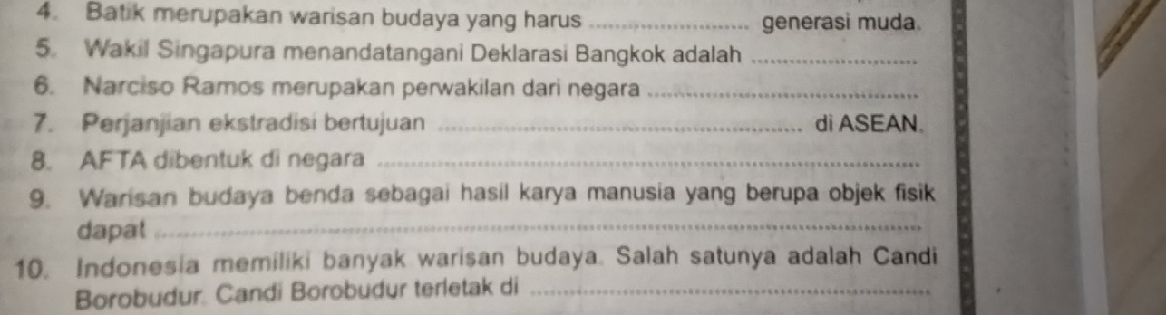 Batik merupakan warisan budaya yang harus_ 
generasi muda. 
5. Wakil Singapura menandatangani Deklarasi Bangkok adalah_ 
6. Narciso Ramos merupakan perwakilan dari negara_ 
7. Perjanjian ekstradisi bertujuan _di ASEAN. 
8. AFTA dibentuk di negara_ 
9. Warisan budaya benda sebagai hasil karya manusia yang berupa objek fisik 
dapat_ 
10. Indonesia memiliki banyak warisan budaya. Salah satunya adalah Candi 
Borobudur. Candi Borobudur terletak di_