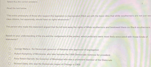 Select ALL the correct answers.
Read the text below.
"The entire philosophy of those who support this legislation is impregnated [filled up] with the basic idea that white southerners are not just sec
class cilizens, but apparently, should have no rights whatsoever."
The person who made this statement argued that the bill took away the rights of White southerners and bestowed them on Black southerners.
Based on your understanding of the era and the realignment of the parties, which politicians were most likely associated with these kinds of
statements?
George Wallace, the Democratic governor of Alabama who approved of segregation
Hubert Humphrey of Minnesota, who later became the 1968 Democratic nominee for president
Ross Robert Barnett, the Governor of Mississippi who was a prominent member of the Dixiecrats
Richard Daley, who was the Democratic mayor of Chicago in 1968