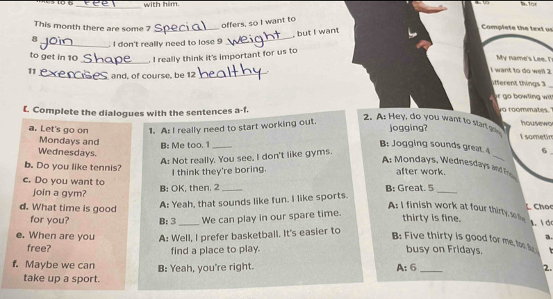 with him. b.for 
This month there are some 7 _ 
offers, so I want to 
, but I want 
Complete the text us 
8 
_. I don't really need to lose 9
_ 
to get in 10 _ . I really think it's important for us to 
My name's Lee. I' 
and, of course, be 12
want to do well 2 
11_ _ifferent things 3_ 
r go bowling wit 
[. Complete the dialogues with the sentences a-f. 
o roommates. 
2. A: Hey, do you want to start goin 
housewo 
a. Let's go on 1. A: I really need to start working out. jogging? I sometin 
Mondays and 
_ 
B: Me too. 1 _B: Jogging sounds great. 4 6 . 
Wednesdays. 
A: Not really. You see, I don't like gyms. 
A o days, Wednesda n n Fri 
b. Do you like tennis? after work. 
I think they're boring. 
c. Do you want to 
join a gym? B: OK, then. 2 _B: Great. 5_ 
A: Yeah, that sounds like fun. I like sports. 
Cho 
A: I finish work at four thirty, so f 
d. What time is good _thirty is fine. 1. I d 
for you? B: 3 We can play in our spare time. 
a. 
B Five thirty is good for me, to. B 
e. When are you A: Well, I prefer basketball. It's easier to busy on Fridays. 
free? find a place to play. 
f. Maybe we can B: Yeah, you're right. _2.
A:6
take up a sport.