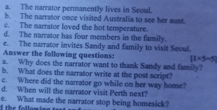 The narrator permanently lives in Seoul. 
b. The narrator once visited Australia to see her aunt. 
c. The narrator loved the hot temperature. 
d. The narrator has four members in the family. 
e. The narrator invites Sandy and family to visit Seoul. 
Answer the following questions: [1* 5=5]
a. Why does the narrator want to thank Sandy and family? 
b. What does the narrator write at the post script? 
c. Where did the narrator go while on her way home? 
d. When will the narrator visit Perth next? 
e. What made the narrator stop being homesick? 
d th e following te