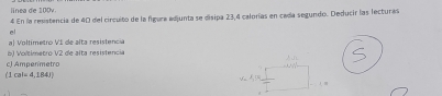 línea de 100v
4 En la resistencia de 40 del circuito de la figura edjunta se disipa 23,4 calorías en cada segundo. Deducir las lecturas 
el 
6) Voltimetro V2 de alta resistencia a) Voltimetro VI de alta resistencia 
c) Ampenmetro
(1cal=4,184J)