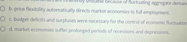 in nerently unstable because of fluctuating aggregate demand
b. price flexibility automatically directs market economies to full employment.
c. budget deficits and surpluses were necessary for the control of economic fluctuatior
d. market economies suffer prolonged periods of recessions and depressions.