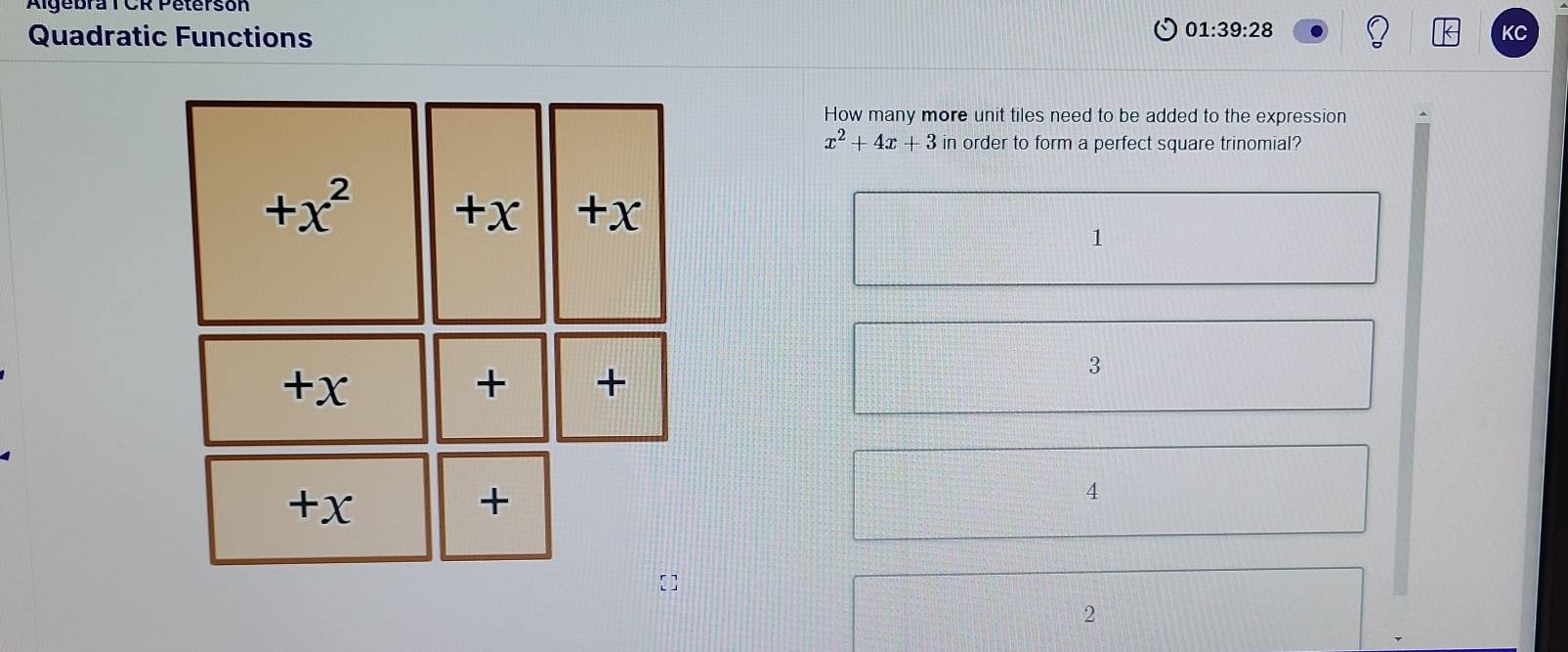 Algebra T CR Petersón
Quadratic Functions
01:39:28 
KC
How many more unit tiles need to be added to the expression
x^2+4x+3in order to form a perfect square trinomial?
+x^2 +x +x
1
+x
+ +
3
- + X +
4
2