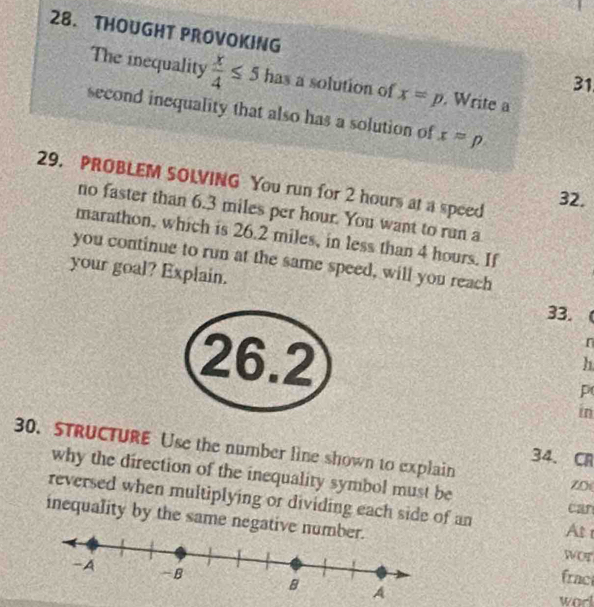 THOUGHT PROVOKING 31 
The inequality  x/4 ≤ 5 has a solution of x=p. Write a 
second inequality that also has a solution of x=p
29. PROBLEM SOLVING You run for 2 hours at a speed 
32. 
no faster than 6.3 miles per hour. You want to run a 
marathon, which is 26.2 miles, in less than 4 hours. If 
you continue to run at the same speed, will you reach 
your goal? Explain. 
33.
26.2
r
h
p
in 
30. STRUCTURE Use the number line shown to explain ZD 
34. C 
why the direction of the inequality symbol must be 
reversed when multiplying or dividing each side of an 
can 
inequality by the same negative n WC At 
frac 
worl