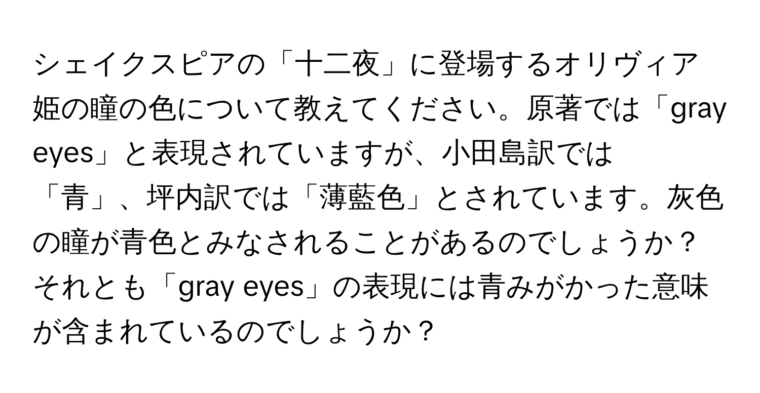 シェイクスピアの「十二夜」に登場するオリヴィア姫の瞳の色について教えてください。原著では「gray eyes」と表現されていますが、小田島訳では「青」、坪内訳では「薄藍色」とされています。灰色の瞳が青色とみなされることがあるのでしょうか？それとも「gray eyes」の表現には青みがかった意味が含まれているのでしょうか？