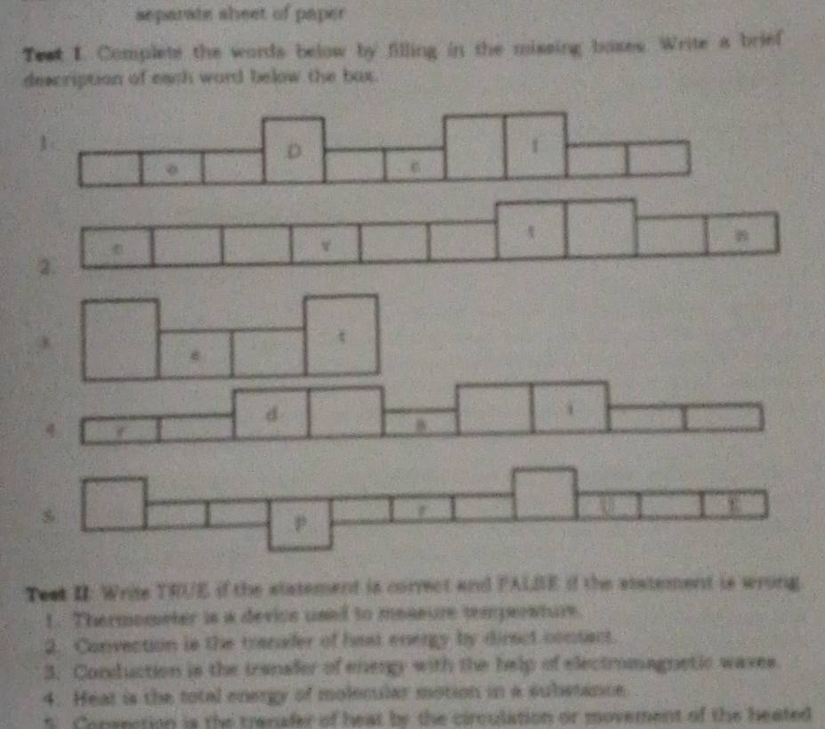 separate sheet of paper 
Test I. Complete the words below by filling in the missing baxes. Write a brief 
description of each ward below the bax. 
d 

Test II: Write TRUE if the statement is correct and FALBE if the statement is wrong 
1. Thermometer is a device used to messure temperature. 
2. Convection is the transfer of hest energy by direct contact. 
3. Conduction is the tranaler of enengy with the help of electromagnetic waves. 
4. Heat is the total energy of molecular motion in a substance 
5 Consection is the trenafer of heat by the circulation or movement of the heated