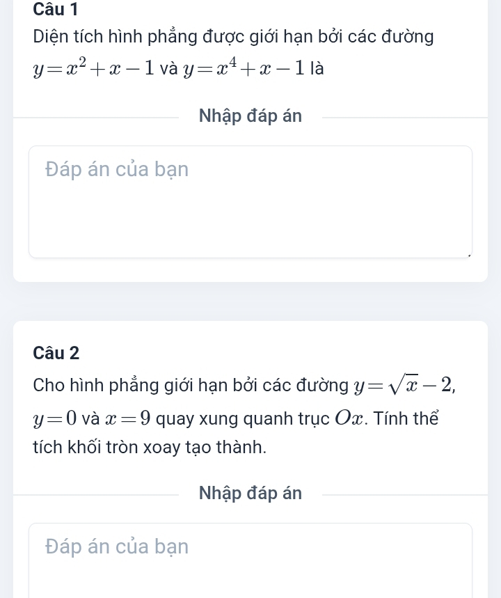 Diện tích hình phẳng được giới hạn bởi các đường
y=x^2+x-1 và y=x^4+x-1 là 
Nhập đáp án 
Đáp án của bạn 
Câu 2 
Cho hình phẳng giới hạn bởi các đường y=sqrt(x)-2,
y=0 và x=9 quay xung quanh trục Ox. Tính thể 
tích khối tròn xoay tạo thành. 
Nhập đáp án 
Đáp án của bạn