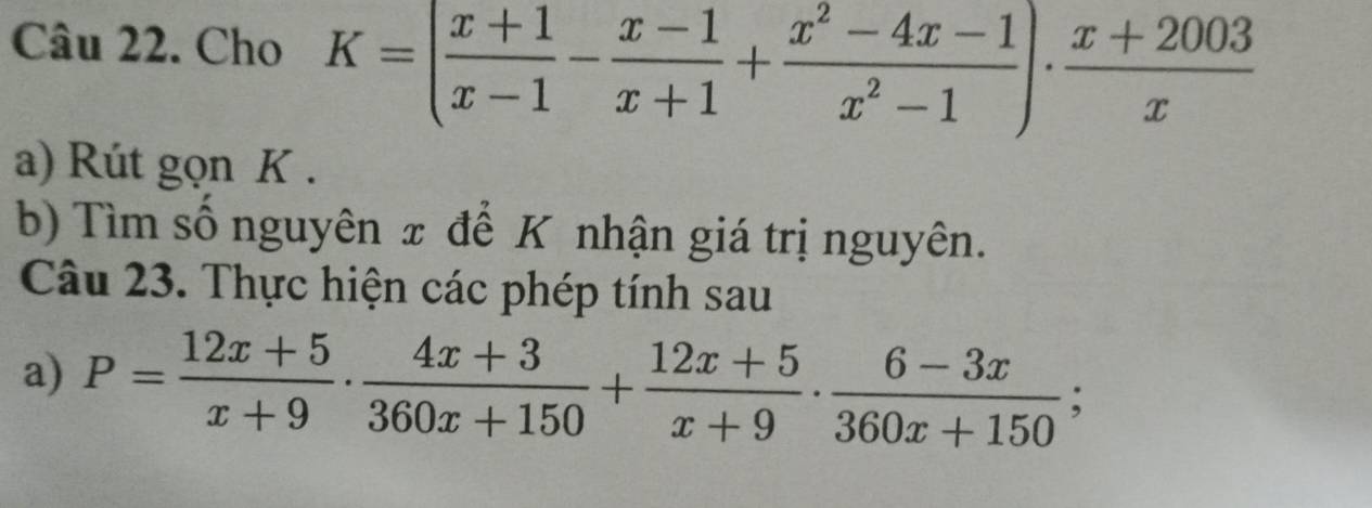 Cho K=( (x+1)/x-1 - (x-1)/x+1 + (x^2-4x-1)/x^2-1 )·  (x+2003)/x 
a) Rút gọn K. 
b) Tìm số nguyên x để K nhận giá trị nguyên. 
Câu 23. Thực hiện các phép tính sau 
a) P= (12x+5)/x+9 ·  (4x+3)/360x+150 + (12x+5)/x+9 ·  (6-3x)/360x+150 ;