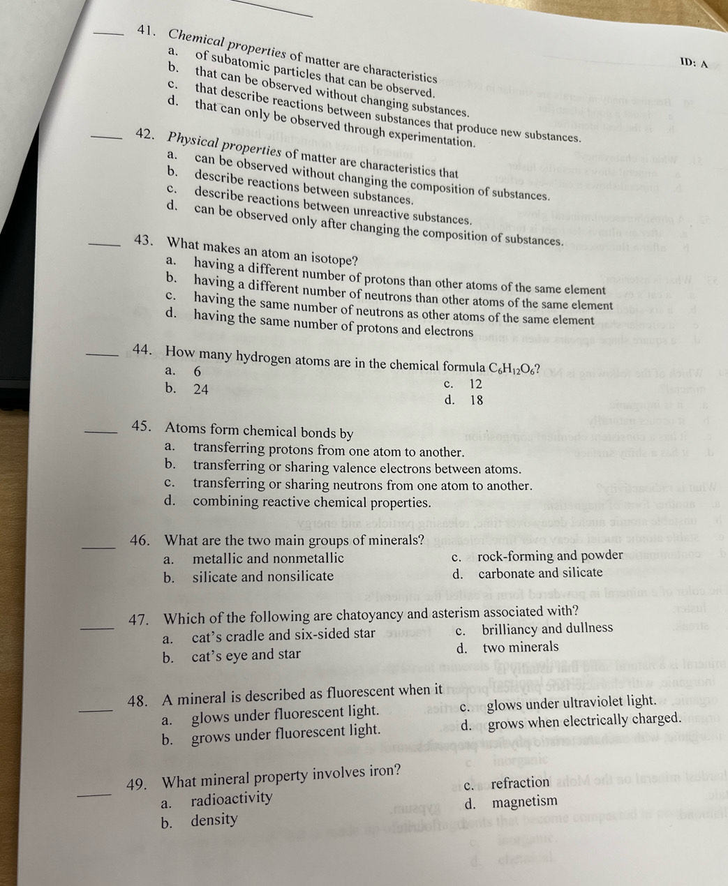 Chemical properties of matter are characteristics
ID: A
a. of subatomic particles that can be observed.
b. that can be observed without changing substances.
c. that describe reactions between substances that produce new substances.
d. that can only be observed through experimentation.
_42. Physical properties of matter are characteristics that
a. can be observed without changing the composition of substances.
b. describe reactions between substances.
c. describe reactions between unreactive substances.
d. can be observed only after changing the composition of substances.
_43. What makes an atom an isotope?
a. having a different number of protons than other atoms of the same element
b. having a different number of neutrons than other atoms of the same element
c. having the same number of neutrons as other atoms of the same element
d. having the same number of protons and electrons
_44. How many hydrogen atoms are in the chemical formula C_6H_12O_6 ?
a. 6
c. 12
b. 24 d. 18
_45. Atoms form chemical bonds by
a. transferring protons from one atom to another.
b. transferring or sharing valence electrons between atoms.
c. transferring or sharing neutrons from one atom to another.
d. combining reactive chemical properties.
_
46. What are the two main groups of minerals?
a. metallic and nonmetallic c. rock-forming and powder
b. silicate and nonsilicate d. carbonate and silicate
_
47. Which of the following are chatoyancy and asterism associated with?
a. cat’s cradle and six-sided star c. brilliancy and dullness
b. cat’s eye and star d. two minerals
_
48. A mineral is described as fluorescent when it
a. glows under fluorescent light. c. glows under ultraviolet light.
b. grows under fluorescent light. d.grows when electrically charged.
_
49. What mineral property involves iron?
a. radioactivity c. refraction
b. density d. magnetism