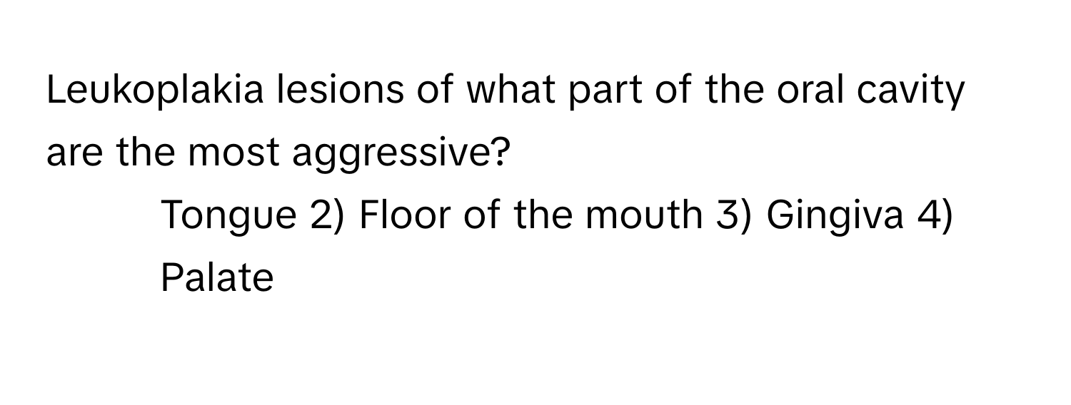 Leukoplakia lesions of what part of the oral cavity are the most aggressive?
1) Tongue 2) Floor of the mouth 3) Gingiva 4) Palate