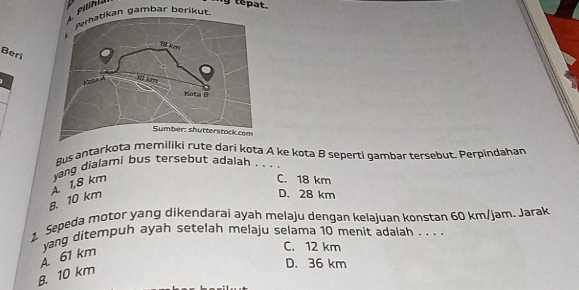 my tepat.
an gambar berikut.
Beri
Bus antarkota memiliki rute dari kota A ke kota B seperti gambar tersebut. Perpindahan
yang dialami bus tersebut adalah . . . .
A. 1,8 km
C. 18 km
B. 10 km
D. 28 km
1 Sepeda motor yang dikendarai ayah melaju dengan kelajuan konstan 60 km/jam. Jarak
yang ditempuh ayah setelah melaju selama 10 menit adalah . . . .
A. 61 km
C. 12 km
B. 10 km
D. 36 km