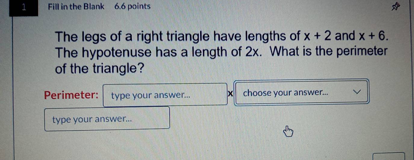 Fill in the Blank 6.6 points 
The legs of a right triangle have lengths of x+2 and x+6. 
The hypotenuse has a length of 2x. What is the perimeter 
of the triangle? 
Perimeter: type your answer... choose your answer... 
type your answer...