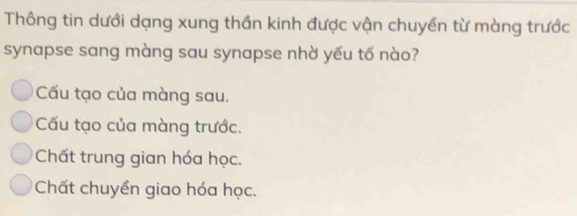 Thông tin dưới dạng xung thần kinh được vận chuyền từ màng trước
synapse sang màng sau synapse nhờ yếu tố nào?
Cấu tạo của màng sau.
Cấu tạo của màng trước.
Chất trung gian hóa học.
Chất chuyển giao hóa học.