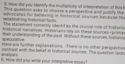 How did you Identify the multiplicity of interpretation of this h 
This question asks to choose a perspective and justify the 
advocates for believing in historical sources because the 
establishing historical facts. 
The statement correctly identif es the crucial role of historic: 
historical narratives. Historians rely on these sources—primar 
their understanding of the past. Without these sources, historica 
speculative. 
Here are further explanations. -There is no other perspective 
contrast with the belief in historical sources. The question lacks 
analysis. 
6. How did you write your interpretive essay?