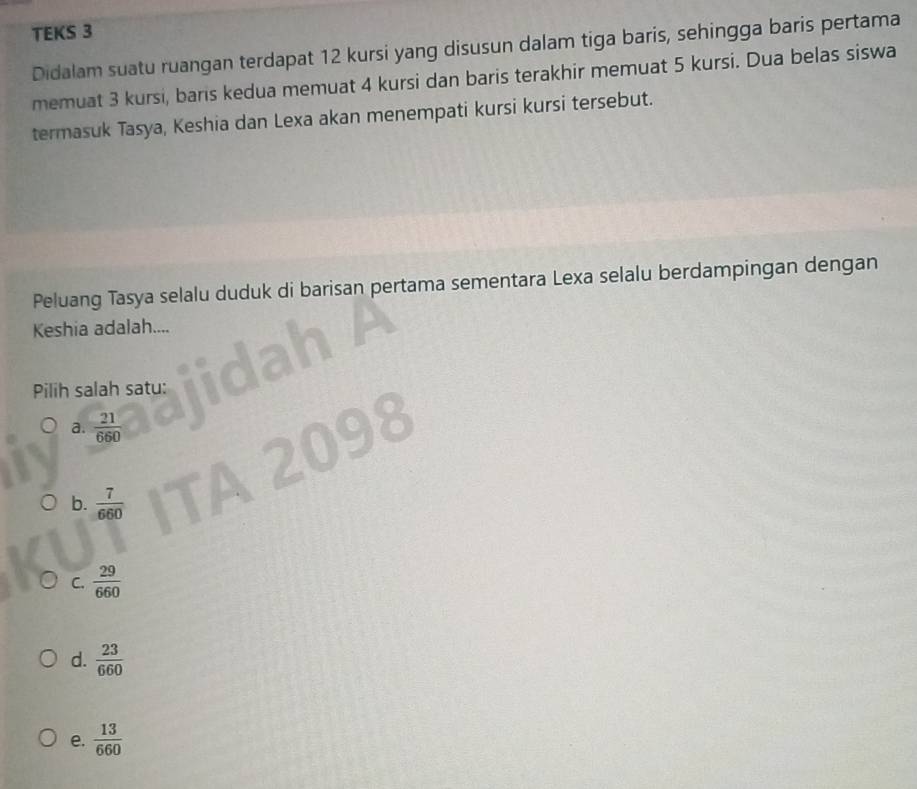 TEKS 3
Didalam suatu ruangan terdapat 12 kursi yang disusun dalam tiga baris, sehingga baris pertama
memuat 3 kursi, baris kedua memuat 4 kursi dan baris terakhir memuat 5 kursi. Dua belas siswa
termasuk Tasya, Keshia dan Lexa akan menempati kursi kursi tersebut.
Peluang Tasya selalu duduk di barisan pertama sementara Lexa selalu berdampingan dengan
Keshia adalah....
Pilih salah satu:
a.  21/660 
b.  7/660 
C.  29/660 
d.  23/660 
e.  13/660 