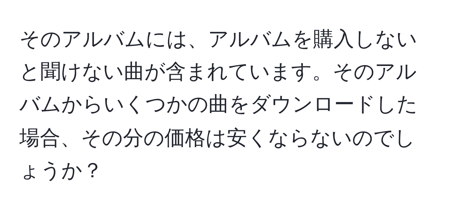 そのアルバムには、アルバムを購入しないと聞けない曲が含まれています。そのアルバムからいくつかの曲をダウンロードした場合、その分の価格は安くならないのでしょうか？