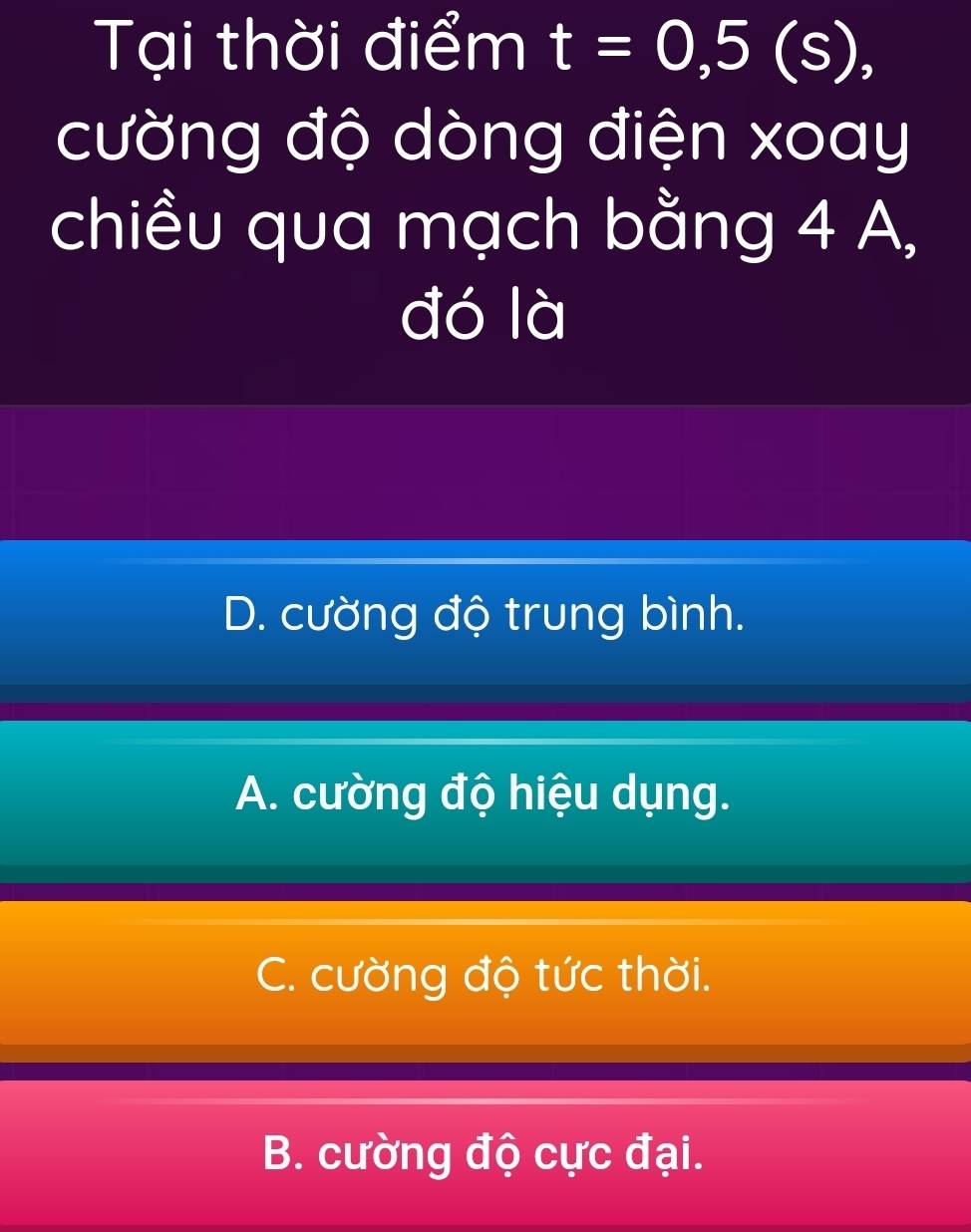 Tại thời điểm t=0,5(s), 
cường độ dòng điện xoay
chiều qua mạch bằng 4 A,
đó là
D. cường độ trung bình.
A. cường độ hiệu dụng.
C. cường độ tức thời.
B. cường độ cực đại.