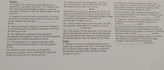 Across 13, goods that are used tomether, so if the 4. Product or resource supply for which the
elasticity is greater than one. This means that price of one falls, the demand for the other price elasticity coefficient is less than one. The
2. Product or resource supply whose price decreases as well rand vice versal. percentage change in quantity supplied 's less .
goods
the resulting percentage change in quantity 14. Product or resource demand for which the than the percentage chance in price.
in price supplied is greater than the percentage change elasticity coefficient for price is less than one. 5. Price at which the quantity demanded and
3. A goad or service the consumption of which This means that the resulting percentage change price stability occurs. the quantity suppiled are equal or intersect, and
price
declines as income rises (and vice versa), with in quantity demanded is less than the increases as income increases (ooposite of
good. price remaining constant. _percentage change in price. 7. A good or service the consumption of which
15. Factors other than price that alter or shift inferior. Écor
6. Various amounts along a consumer demand the quantity demanded of a good or service. 8. that portion of the supply curve that lies
at various prices. curve showing the quantity consumers will buy 16. That portion of the demand curve that lies of demand below equilibrium price and denotes producers
9. The difference between the quantity above the equilibrium price level and denotes at even lower prices. that would bring the goods or services to market . surpius
demanded of a good or service and the quantity the goods and services at higher price levels. 10. Ratio of the percentage change in quantity
supplied at a below equilibrium price those consumers that would be willing to buy demanded of one good to the percentage .
11. The quantity of a good or service that Down 1. Product or resource demand whose price _change in the price of another good. of demand
price buyers are willing and able to buy at a given elasticity is greater than one. This means that
12. Where is the mountain so long that the resulting percentage change in quantity .
producers supply curve showing the quantity demanded is greater than the percentage .
producers will sell at various prices. change in price.