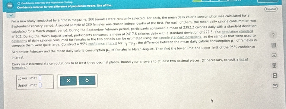 ( Coofdence intervils and Hypethesis Testing 
Confidence interval for the difference of population means: Use of the.. 
Español 
For a new study conducted by a fitness magazine, 200 females were randomly selected. For each, the mean daily calorie consumption was calculated for a 
September-February period. A second sample of 280 females was chosen independently of the first. For each of them, the mean dally calorie consumption was 
calculated for a March-August period. During the September-February period, participants consumed a mean of 2382.2 calories daily with a standard deviation 
of 202. During the March-August period, participants consumed a mean of 2417.8 calories daily with a standard deviation of 272.5. The population standard 
deviations of daily calories consumed for females in the two periods can be estimated using the sample standard deviations, as the samples that were used to ? 
compute them were quite large. Construct a 95% confidence interval for mu _1-mu _2 , the difference between the mean daily calorie consumption mu _1 of females in 
September-February and the mean daily calorie consumption mu _2 of females in March-August. Then find the lower limit and upper limit of the 95% confidence 
interval. 
Carry your intermediate computations to at least three decimal places. Round your answers to at least two decimal places. (If necessary, consult a list of 
formulas.) 
Lower limit: × 
Upper limit: