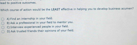 lead to positive outcomes.
Which course of action would be the LEAST effective in helping you to develop business acumen?
A) Find an internship in your field.
B) Ask a professional in your field to mentor you.
C) Interview experienced people in your field.
D) Ask trusted friends their opinions of your field.