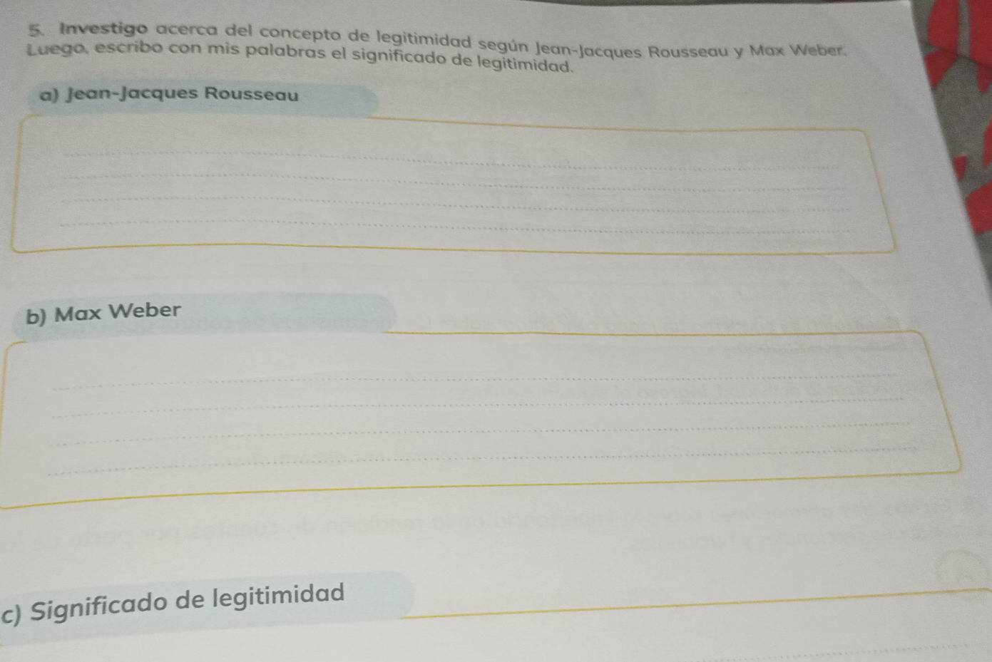 Investigo acerca del concepto de legitimidad según Jean-Jacques Rousseau y Max Weber. 
Luego, escribo con mis palabras el significado de legitimidad. 
a) Jean-Jacques Rousseau 
_ 
_ 
_ 
_ 
b) Max Weber 
_ 
_ 
_ 
_ 
c) Significado de legitimidad 
_