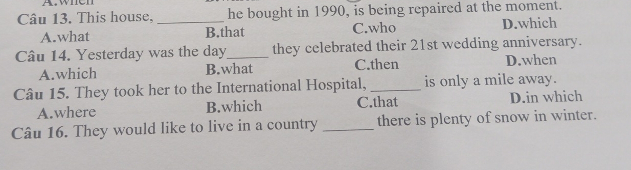 when
Câu 13. This house, _he bought in 1990, is being repaired at the moment.
A.what B.that C.who D.which
Câu 14. Yesterday was the day_ they celebrated their 21st wedding anniversary.
A.which B.what C.then D.when
Câu 15. They took her to the International Hospital, _is only a mile away.
A.where B.which C.that D.in which
Câu 16. They would like to live in a country _there is plenty of snow in winter.