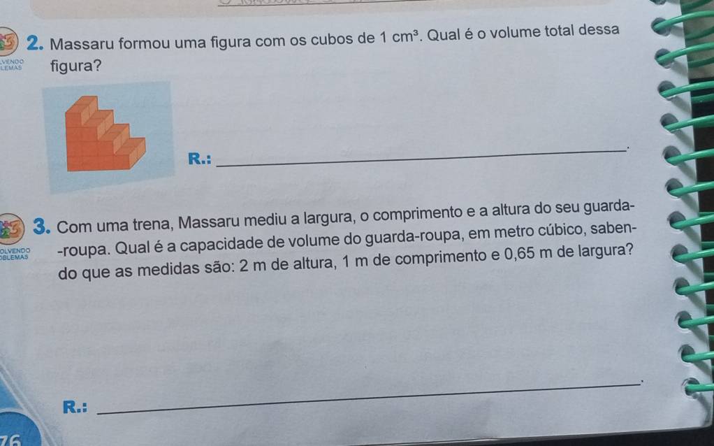 Massaru formou uma figura com os cubos de 1cm^3. Qual é o volume total dessa 
LEMAS ENOO figura? 
_ 
. 
R.: 
3. Com uma trena, Massaru mediu a largura, o comprimento e a altura do seu guarda- 
OLVENDO -roupa. Qual é a capacidade de volume do guarda-roupa, em metro cúbico, saben- 
do que as medidas são: 2 m de altura, 1 m de comprimento e 0,65 m de largura? 
BLEMAS 
_: 
R.: 
16