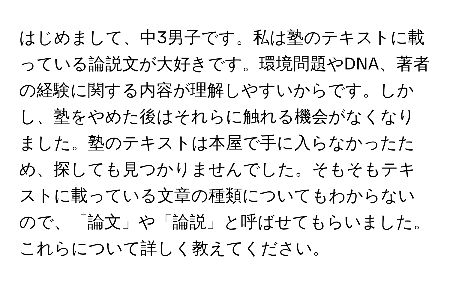 はじめまして、中3男子です。私は塾のテキストに載っている論説文が大好きです。環境問題やDNA、著者の経験に関する内容が理解しやすいからです。しかし、塾をやめた後はそれらに触れる機会がなくなりました。塾のテキストは本屋で手に入らなかったため、探しても見つかりませんでした。そもそもテキストに載っている文章の種類についてもわからないので、「論文」や「論説」と呼ばせてもらいました。これらについて詳しく教えてください。