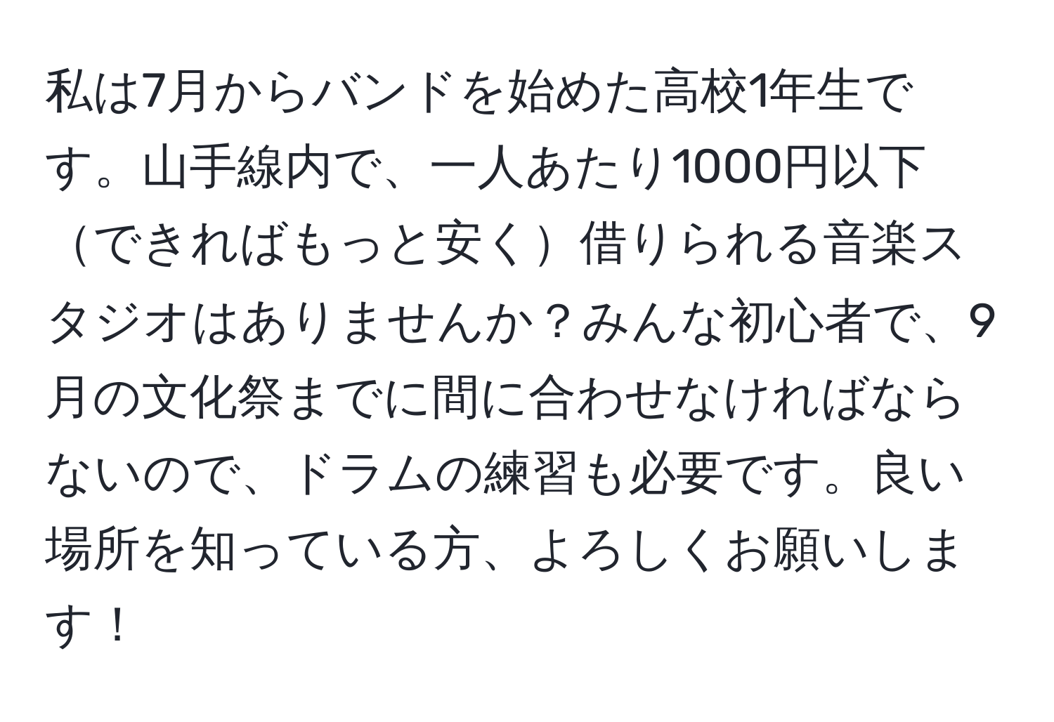 私は7月からバンドを始めた高校1年生です。山手線内で、一人あたり1000円以下できればもっと安く借りられる音楽スタジオはありませんか？みんな初心者で、9月の文化祭までに間に合わせなければならないので、ドラムの練習も必要です。良い場所を知っている方、よろしくお願いします！