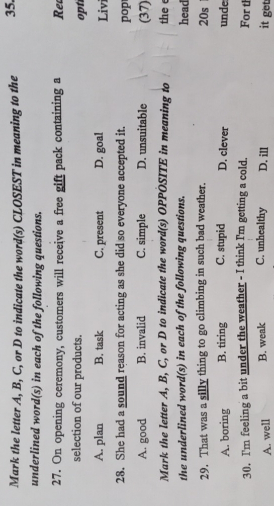 Mark the letter A, B, C, or D to indicate the word(s) CLOSEST in meaning to the
35.
underlined word(s) in each of the following questions.
27. On opening ceremony, customers will receive a free gift pack containing a Ret
selection of our products.
opti
A. plan B. task C. present D. goal Livi
28. She had a sound reason for acting as she did so everyone accepted it.
pop
A. good B. invalid C. simple D. unsuitable (37)
Mark the letter A, B, C, or D to indicate the word(s) OPPÓSITE in meaning to the e
the underlined word(s) in each of the following questions.
head
29. That was a silly thing to go climbing in such bad weather. 20s
A. boring B. tiring C. stupid D. clever unde
30. I'm feeling a bit under the weather - I think I'm getting a cold.
For th
C. unhealthy
A. well B. weak D. ill it get