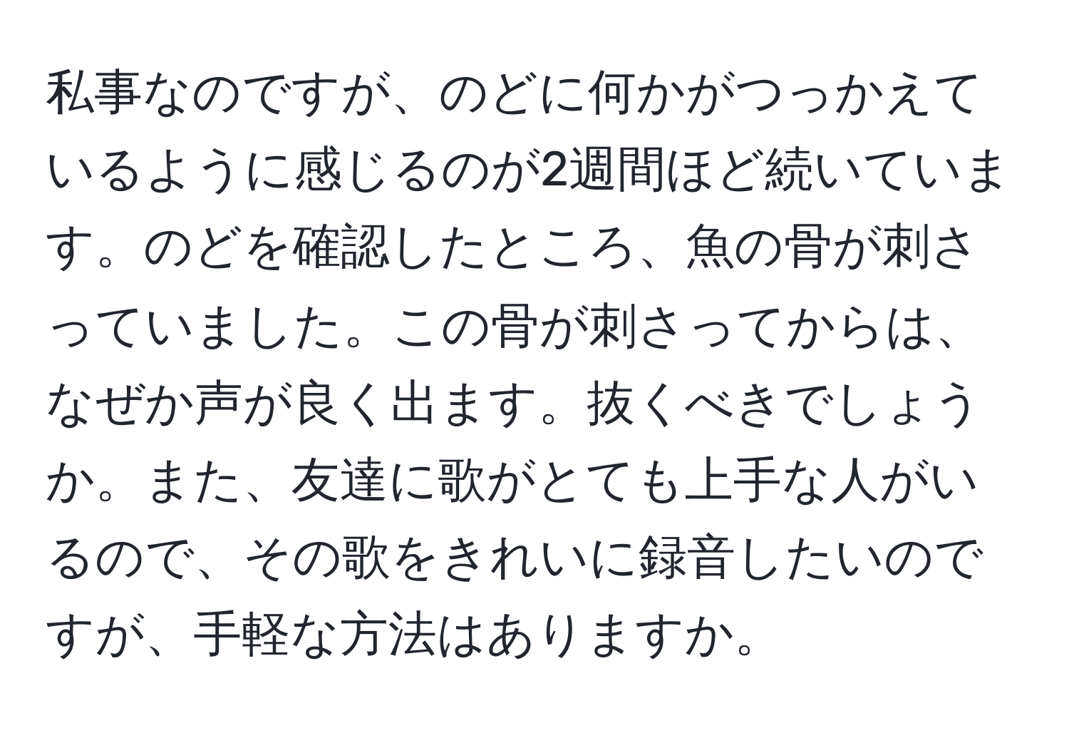 私事なのですが、のどに何かがつっかえているように感じるのが2週間ほど続いています。のどを確認したところ、魚の骨が刺さっていました。この骨が刺さってからは、なぜか声が良く出ます。抜くべきでしょうか。また、友達に歌がとても上手な人がいるので、その歌をきれいに録音したいのですが、手軽な方法はありますか。