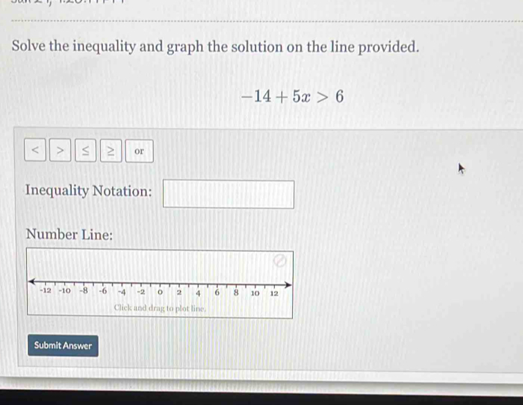 Solve the inequality and graph the solution on the line provided.
-14+5x>6
S or 
Inequality Notation: 
|| 
Number Line: 
Submit Answer