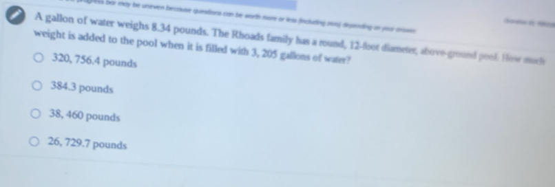 Greks bor may be uneven because questions can be worth more or leas fincluding rea) depending on you anse
(soveso de Fotna
i A gallon of water weighs 8.34 pounds. The Rhoads family has a round, 12-foot diameter, above-ground pool. How much
weight is added to the pool when it is filled with 3, 205 gallons of water?
320, 756.4 pounds
384.3 pounds
38, 460 pounds
26, 729.7 pounds